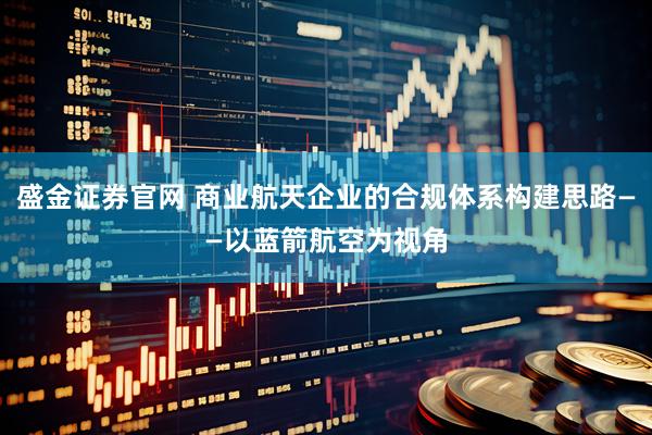 盛金证券官网 商业航天企业的合规体系构建思路——以蓝箭航空为视角