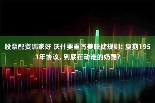 股票配资哪家好 沃什要重写美联储规则: 复刻1951年协议, 到底在动谁的奶酪?