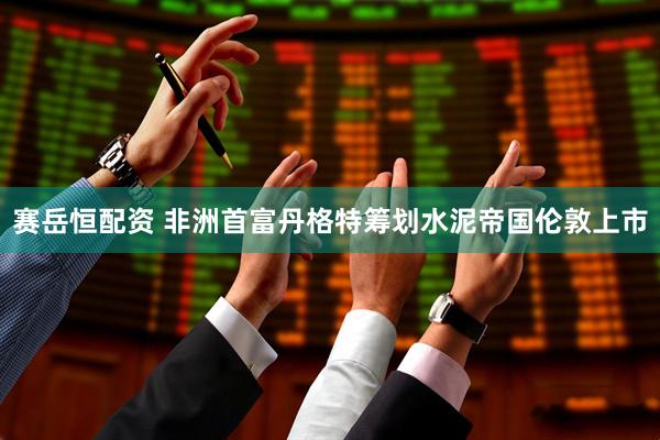 赛岳恒配资 非洲首富丹格特筹划水泥帝国伦敦上市