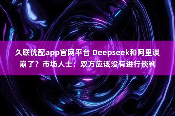 久联优配app官网平台 Deepseek和阿里谈崩了？市场人士：双方应该没有进行谈判