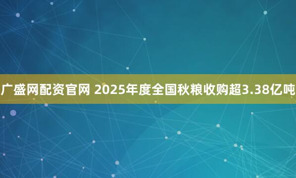 广盛网配资官网 2025年度全国秋粮收购超3.38亿吨