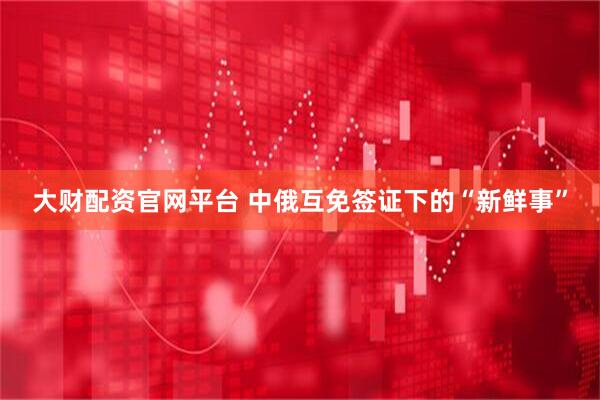 大财配资官网平台 中俄互免签证下的“新鲜事”